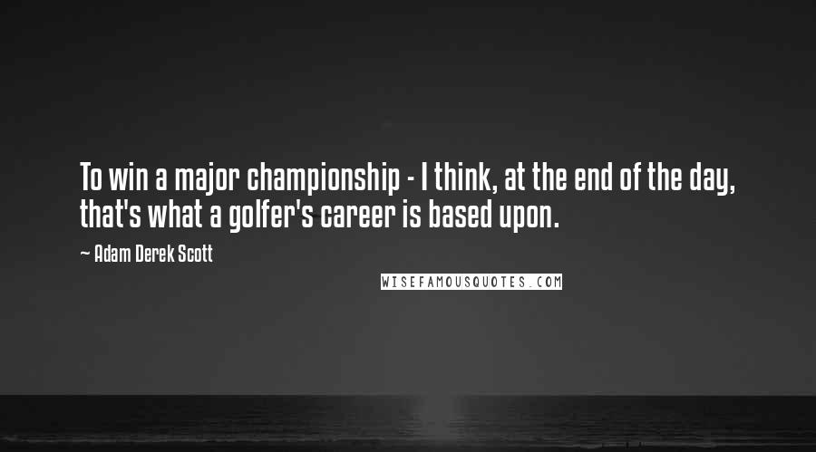 Adam Derek Scott Quotes: To win a major championship - I think, at the end of the day, that's what a golfer's career is based upon.