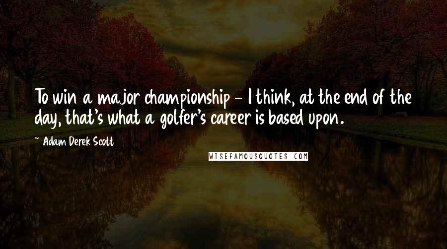 Adam Derek Scott Quotes: To win a major championship - I think, at the end of the day, that's what a golfer's career is based upon.