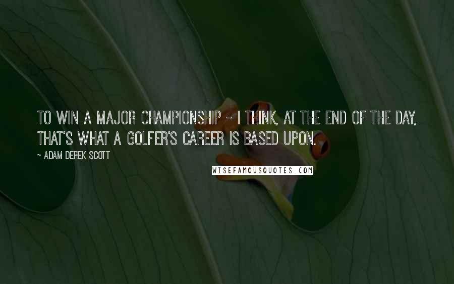 Adam Derek Scott Quotes: To win a major championship - I think, at the end of the day, that's what a golfer's career is based upon.