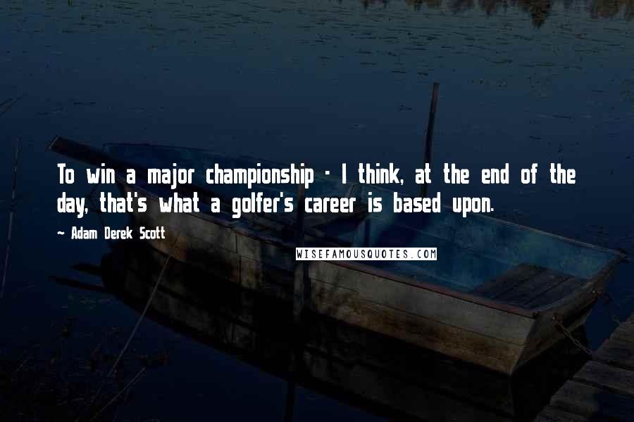 Adam Derek Scott Quotes: To win a major championship - I think, at the end of the day, that's what a golfer's career is based upon.