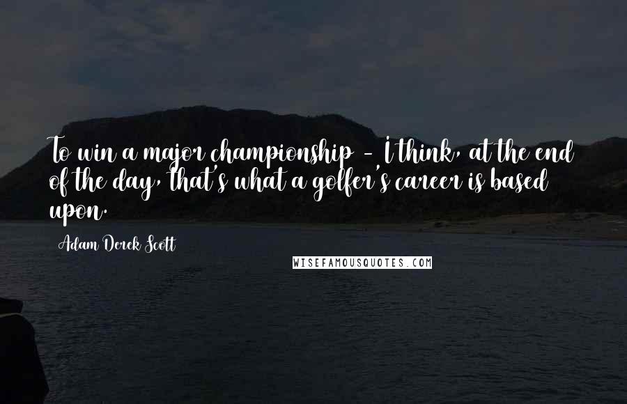 Adam Derek Scott Quotes: To win a major championship - I think, at the end of the day, that's what a golfer's career is based upon.