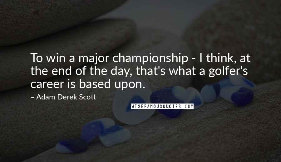 Adam Derek Scott Quotes: To win a major championship - I think, at the end of the day, that's what a golfer's career is based upon.