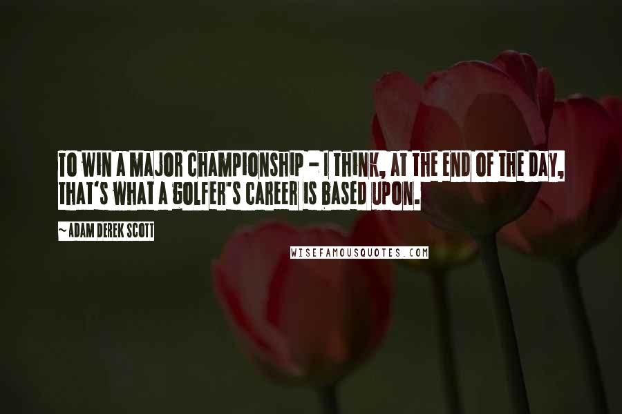 Adam Derek Scott Quotes: To win a major championship - I think, at the end of the day, that's what a golfer's career is based upon.