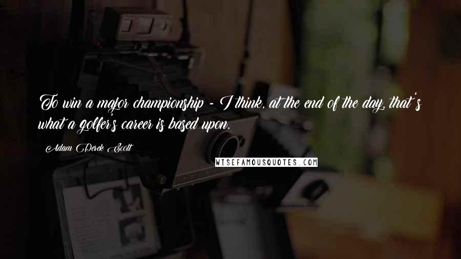 Adam Derek Scott Quotes: To win a major championship - I think, at the end of the day, that's what a golfer's career is based upon.