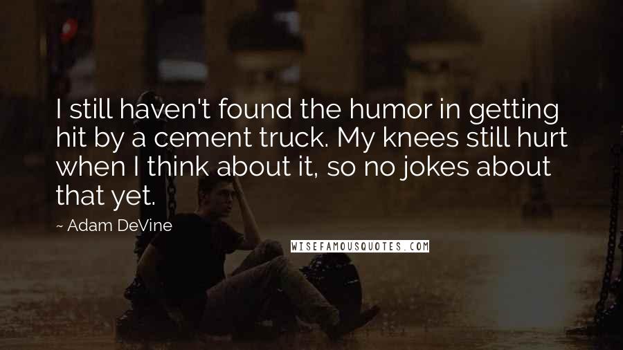 Adam DeVine Quotes: I still haven't found the humor in getting hit by a cement truck. My knees still hurt when I think about it, so no jokes about that yet.