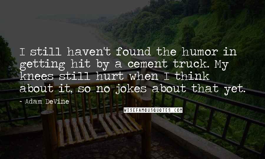 Adam DeVine Quotes: I still haven't found the humor in getting hit by a cement truck. My knees still hurt when I think about it, so no jokes about that yet.