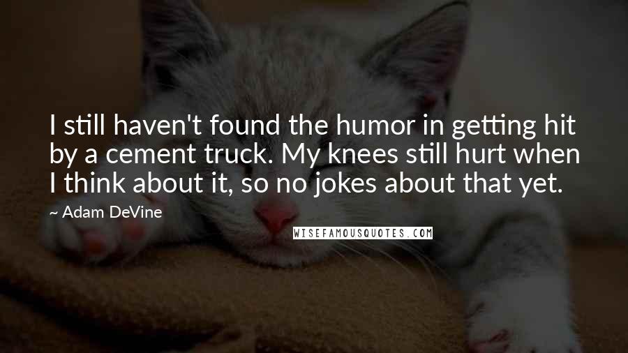 Adam DeVine Quotes: I still haven't found the humor in getting hit by a cement truck. My knees still hurt when I think about it, so no jokes about that yet.