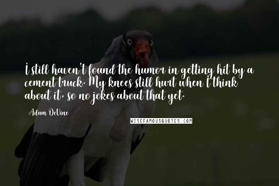Adam DeVine Quotes: I still haven't found the humor in getting hit by a cement truck. My knees still hurt when I think about it, so no jokes about that yet.
