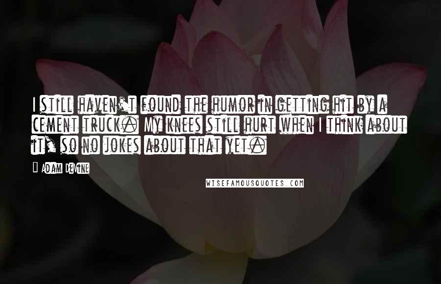 Adam DeVine Quotes: I still haven't found the humor in getting hit by a cement truck. My knees still hurt when I think about it, so no jokes about that yet.