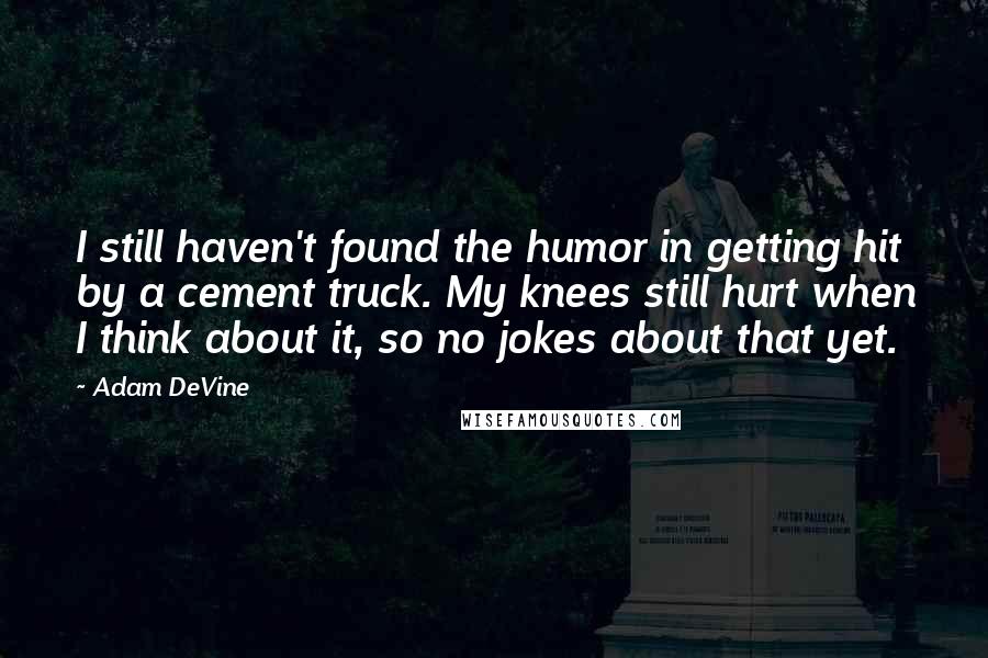 Adam DeVine Quotes: I still haven't found the humor in getting hit by a cement truck. My knees still hurt when I think about it, so no jokes about that yet.