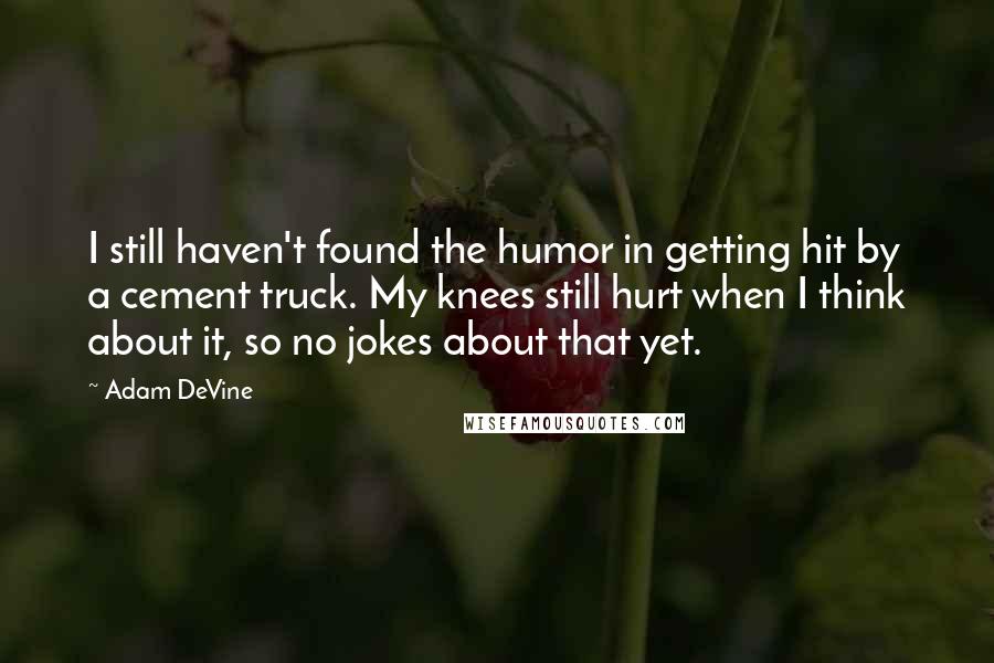 Adam DeVine Quotes: I still haven't found the humor in getting hit by a cement truck. My knees still hurt when I think about it, so no jokes about that yet.