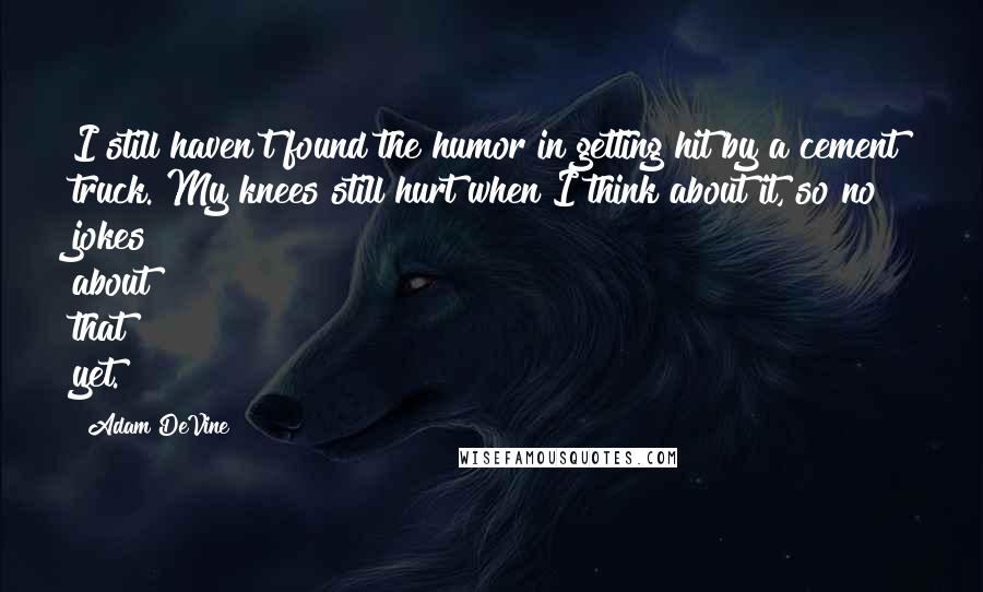 Adam DeVine Quotes: I still haven't found the humor in getting hit by a cement truck. My knees still hurt when I think about it, so no jokes about that yet.