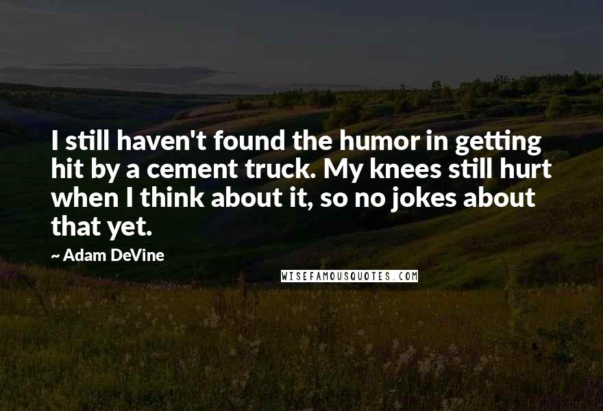 Adam DeVine Quotes: I still haven't found the humor in getting hit by a cement truck. My knees still hurt when I think about it, so no jokes about that yet.