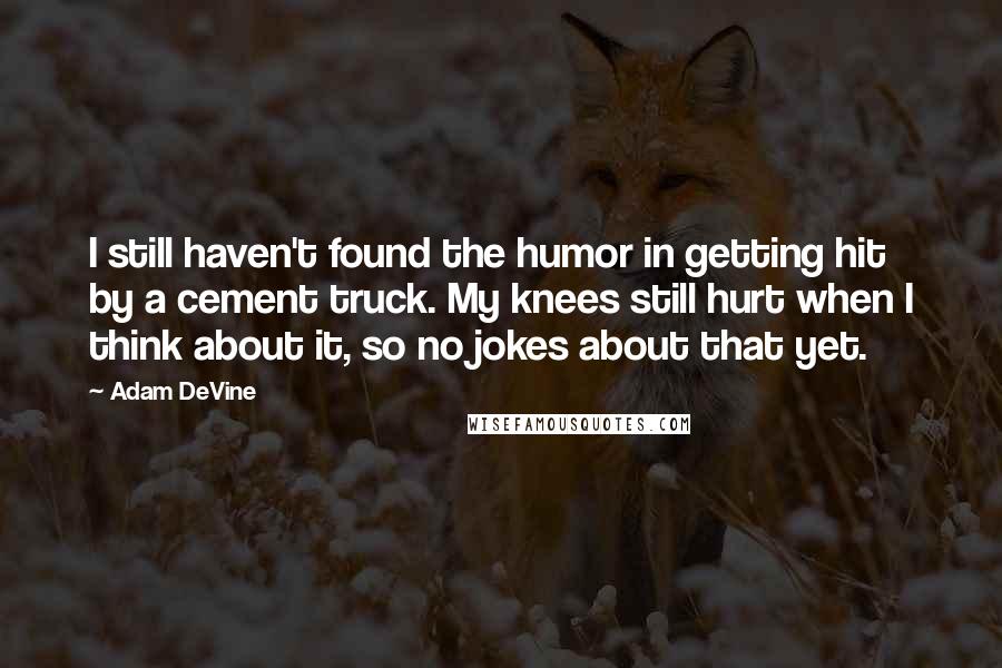 Adam DeVine Quotes: I still haven't found the humor in getting hit by a cement truck. My knees still hurt when I think about it, so no jokes about that yet.