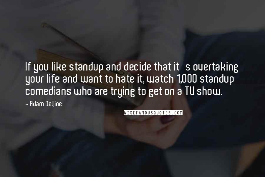 Adam DeVine Quotes: If you like standup and decide that it's overtaking your life and want to hate it, watch 1,000 standup comedians who are trying to get on a TV show.