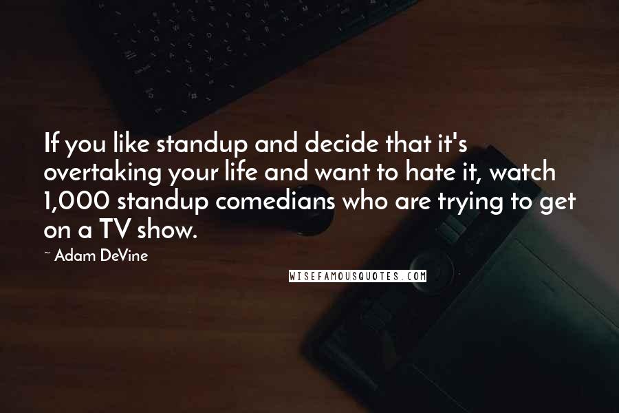 Adam DeVine Quotes: If you like standup and decide that it's overtaking your life and want to hate it, watch 1,000 standup comedians who are trying to get on a TV show.