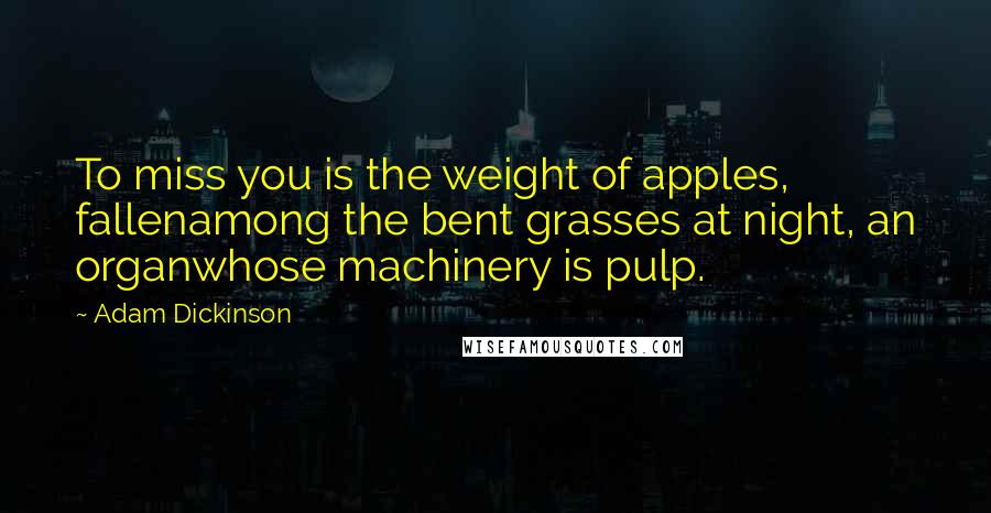 Adam Dickinson Quotes: To miss you is the weight of apples, fallenamong the bent grasses at night, an organwhose machinery is pulp.