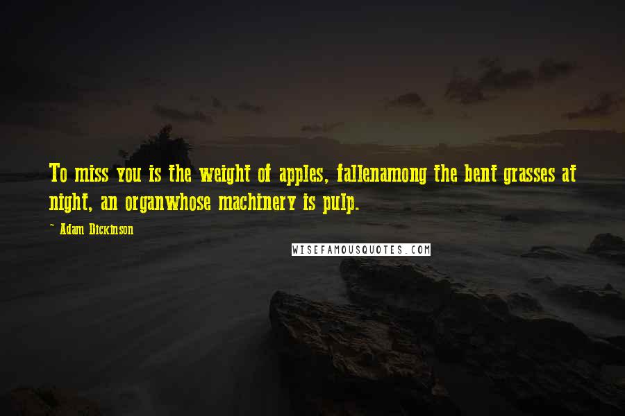 Adam Dickinson Quotes: To miss you is the weight of apples, fallenamong the bent grasses at night, an organwhose machinery is pulp.
