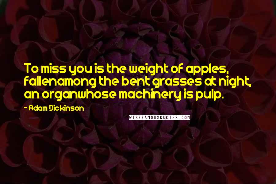 Adam Dickinson Quotes: To miss you is the weight of apples, fallenamong the bent grasses at night, an organwhose machinery is pulp.