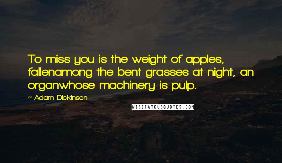 Adam Dickinson Quotes: To miss you is the weight of apples, fallenamong the bent grasses at night, an organwhose machinery is pulp.