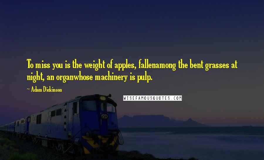 Adam Dickinson Quotes: To miss you is the weight of apples, fallenamong the bent grasses at night, an organwhose machinery is pulp.