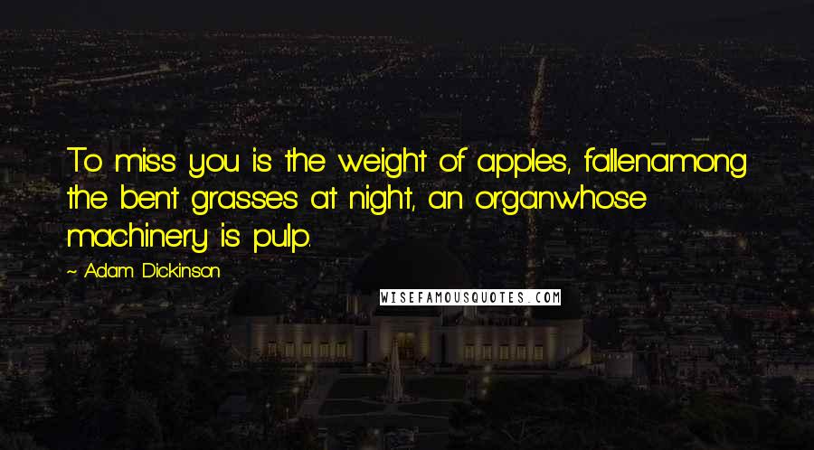 Adam Dickinson Quotes: To miss you is the weight of apples, fallenamong the bent grasses at night, an organwhose machinery is pulp.