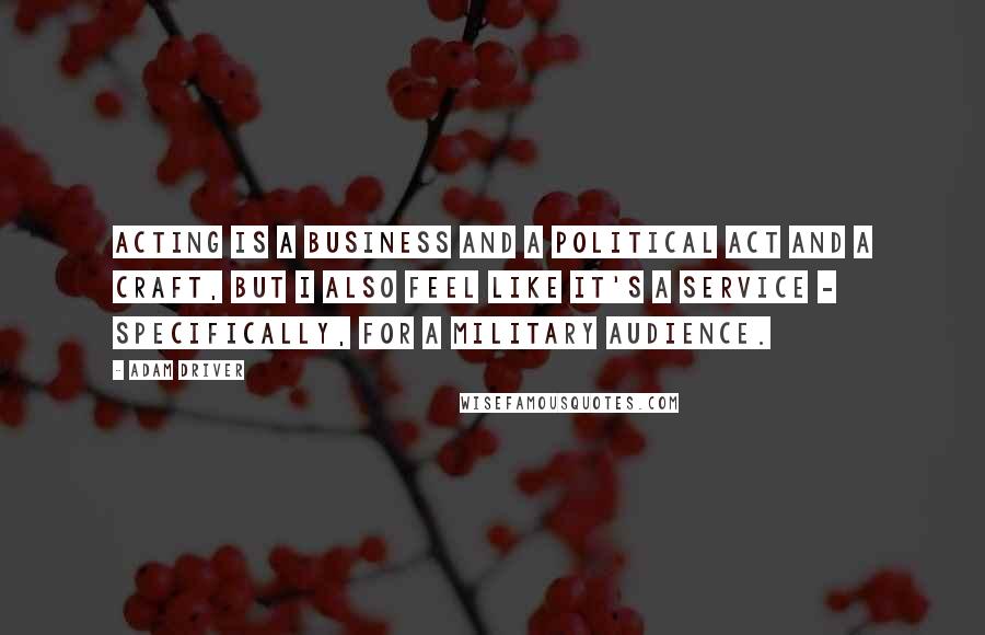 Adam Driver Quotes: Acting is a business and a political act and a craft, but I also feel like it's a service - specifically, for a military audience.