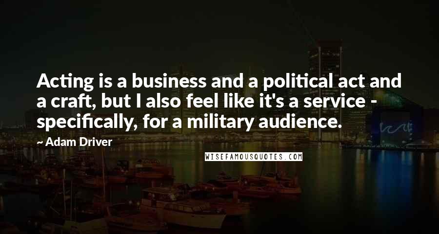 Adam Driver Quotes: Acting is a business and a political act and a craft, but I also feel like it's a service - specifically, for a military audience.