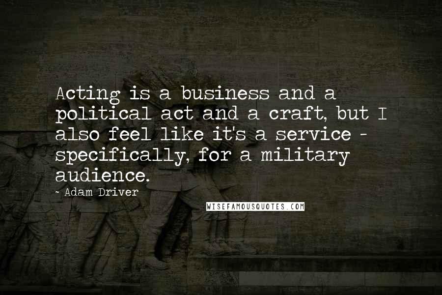 Adam Driver Quotes: Acting is a business and a political act and a craft, but I also feel like it's a service - specifically, for a military audience.