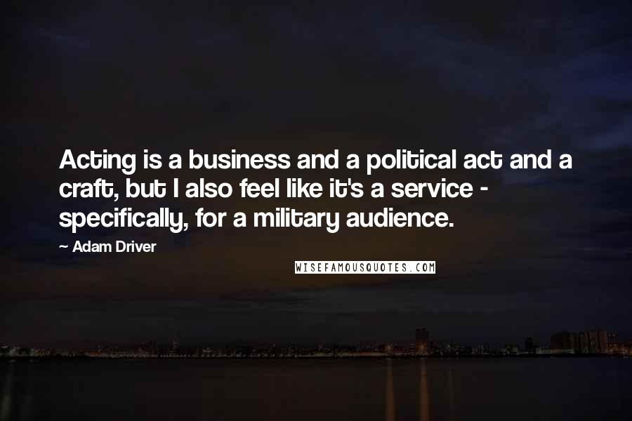 Adam Driver Quotes: Acting is a business and a political act and a craft, but I also feel like it's a service - specifically, for a military audience.