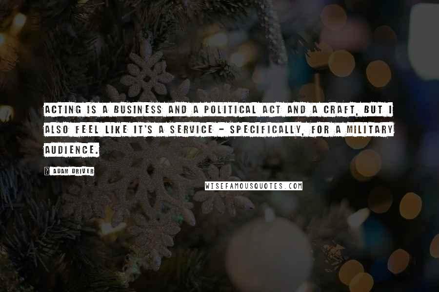 Adam Driver Quotes: Acting is a business and a political act and a craft, but I also feel like it's a service - specifically, for a military audience.