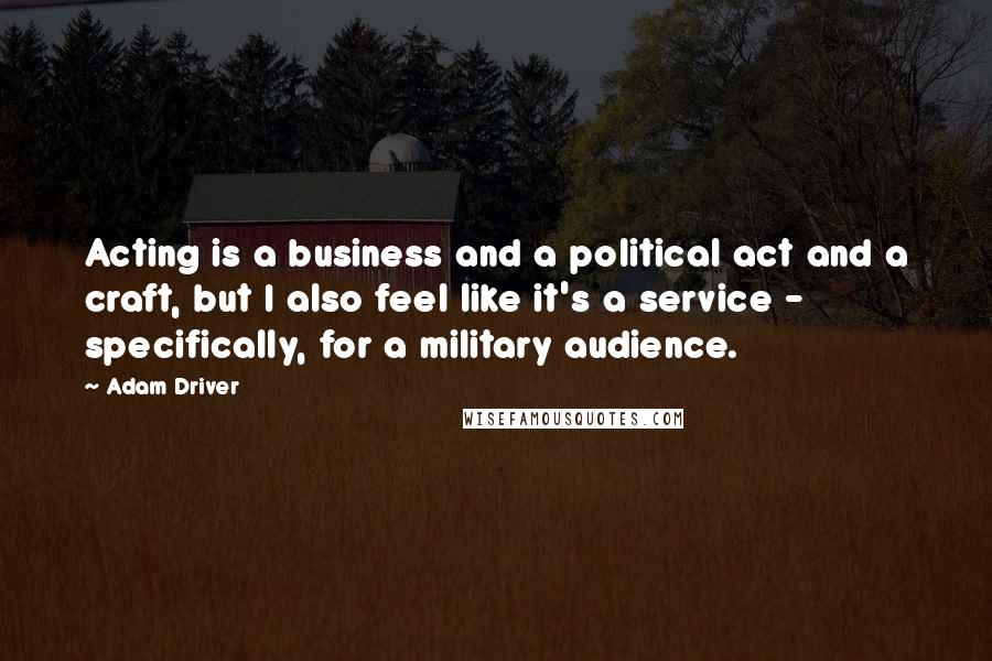 Adam Driver Quotes: Acting is a business and a political act and a craft, but I also feel like it's a service - specifically, for a military audience.