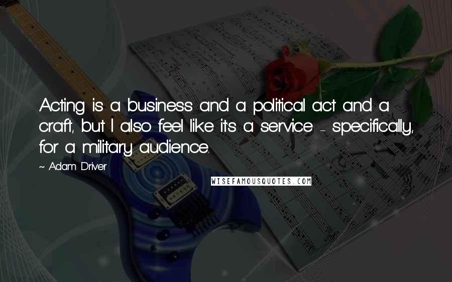 Adam Driver Quotes: Acting is a business and a political act and a craft, but I also feel like it's a service - specifically, for a military audience.