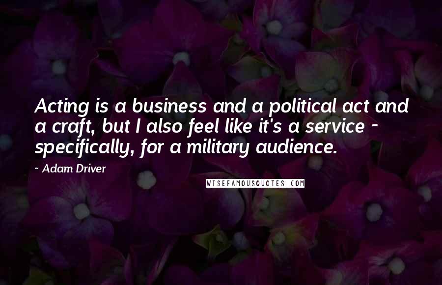 Adam Driver Quotes: Acting is a business and a political act and a craft, but I also feel like it's a service - specifically, for a military audience.