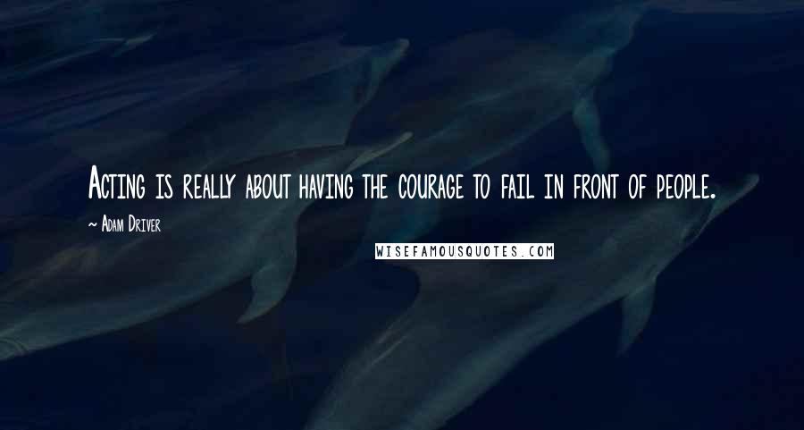 Adam Driver Quotes: Acting is really about having the courage to fail in front of people.