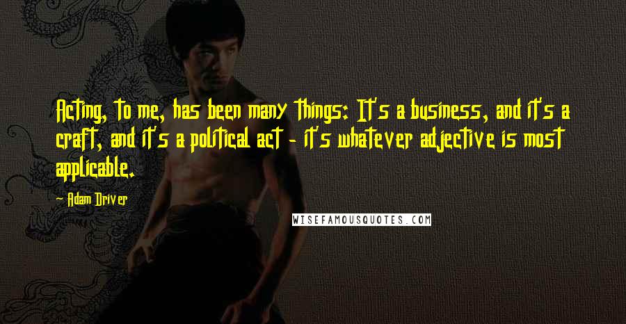 Adam Driver Quotes: Acting, to me, has been many things: It's a business, and it's a craft, and it's a political act - it's whatever adjective is most applicable.