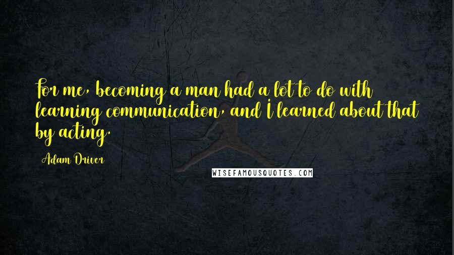 Adam Driver Quotes: For me, becoming a man had a lot to do with learning communication, and I learned about that by acting.