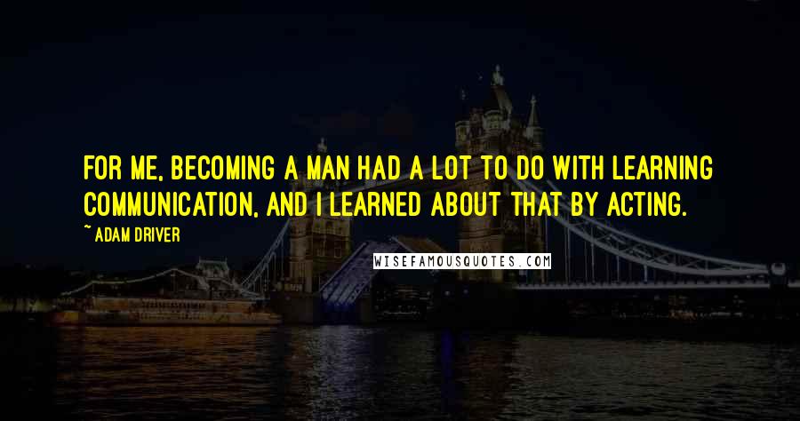 Adam Driver Quotes: For me, becoming a man had a lot to do with learning communication, and I learned about that by acting.