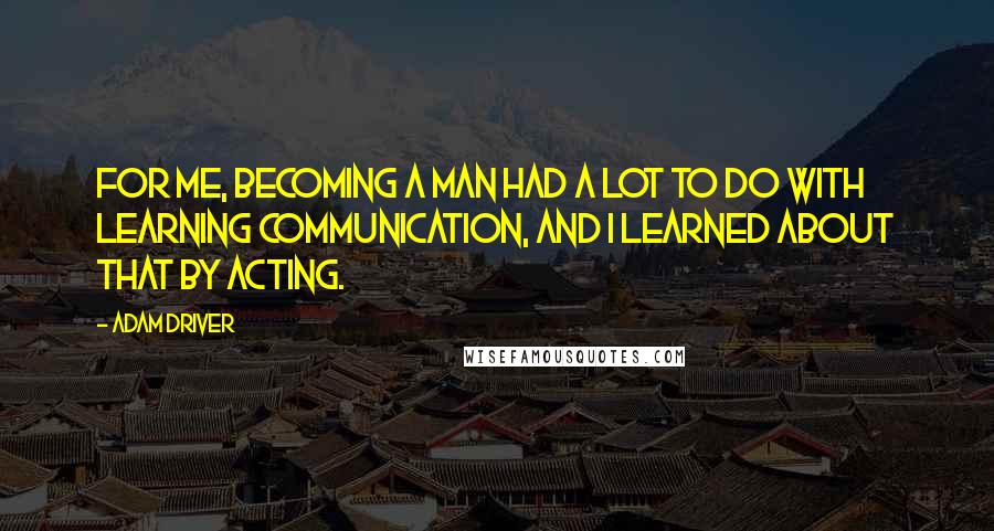 Adam Driver Quotes: For me, becoming a man had a lot to do with learning communication, and I learned about that by acting.