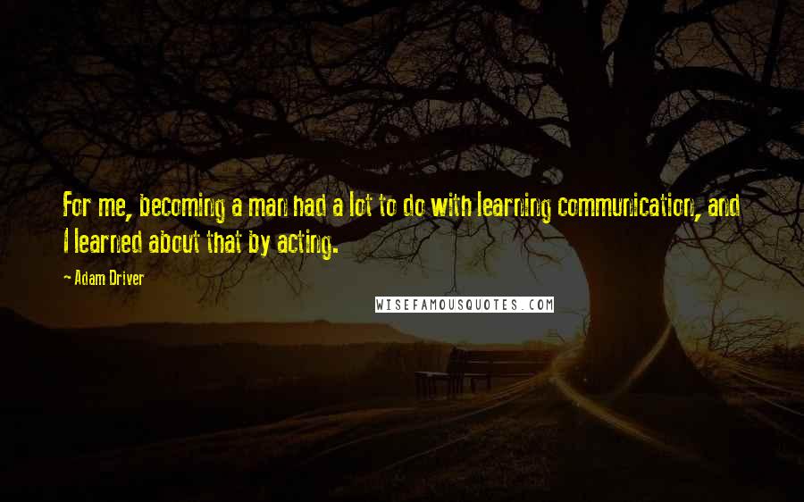 Adam Driver Quotes: For me, becoming a man had a lot to do with learning communication, and I learned about that by acting.