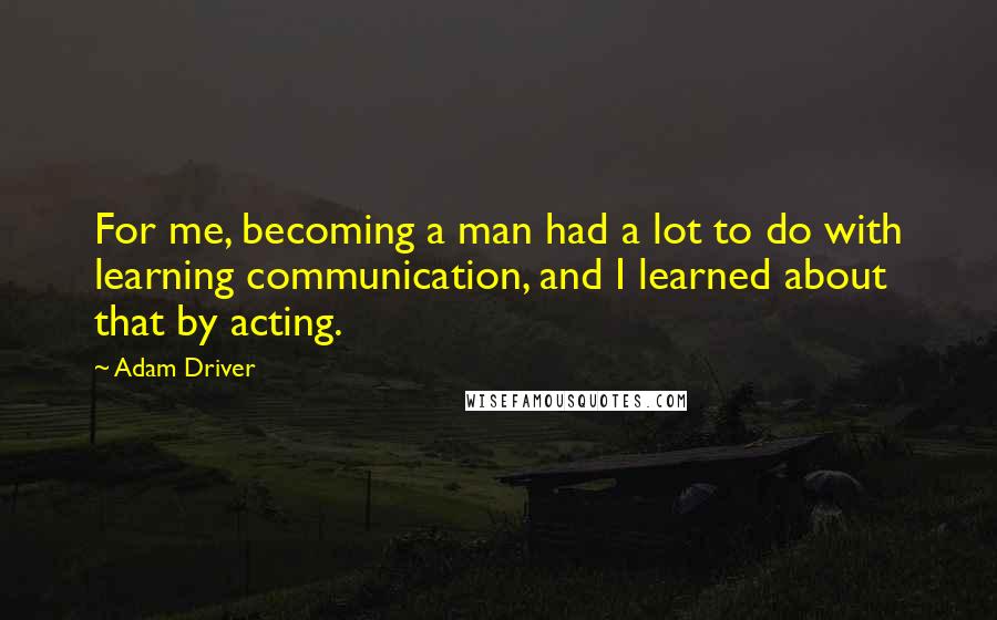 Adam Driver Quotes: For me, becoming a man had a lot to do with learning communication, and I learned about that by acting.