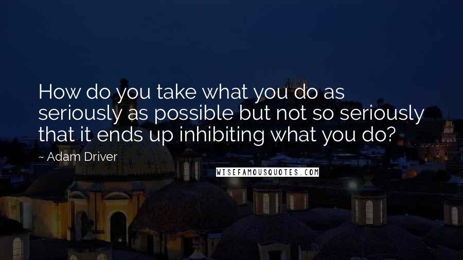 Adam Driver Quotes: How do you take what you do as seriously as possible but not so seriously that it ends up inhibiting what you do?