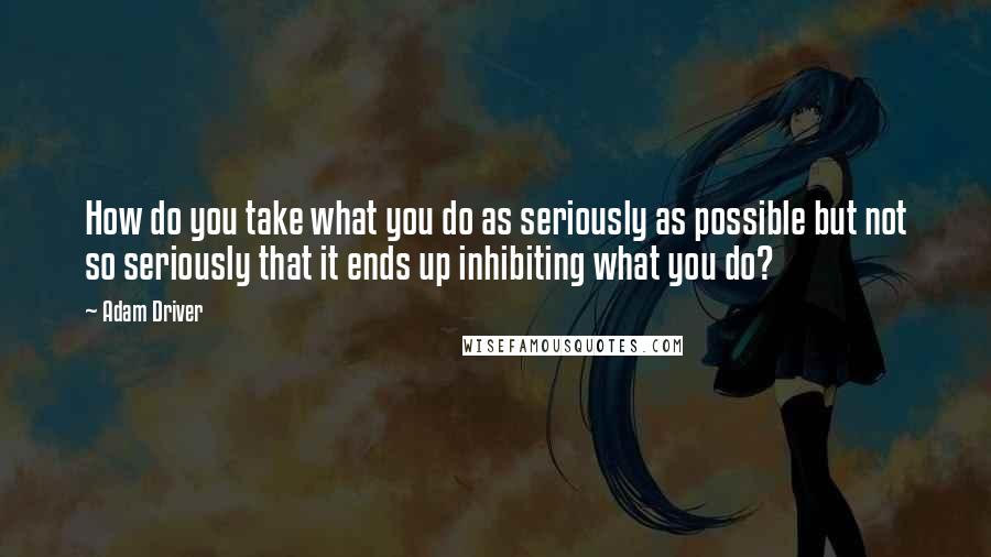 Adam Driver Quotes: How do you take what you do as seriously as possible but not so seriously that it ends up inhibiting what you do?