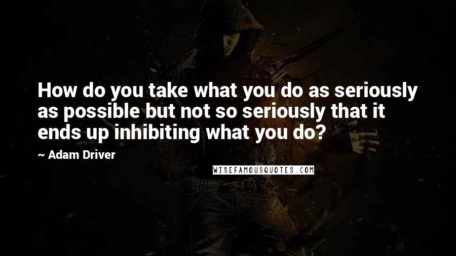 Adam Driver Quotes: How do you take what you do as seriously as possible but not so seriously that it ends up inhibiting what you do?