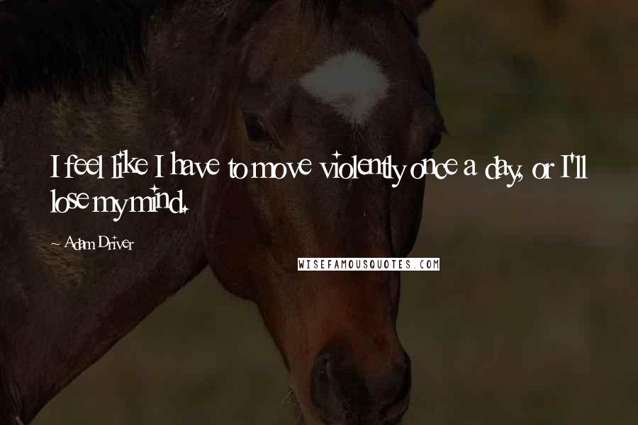 Adam Driver Quotes: I feel like I have to move violently once a day, or I'll lose my mind.