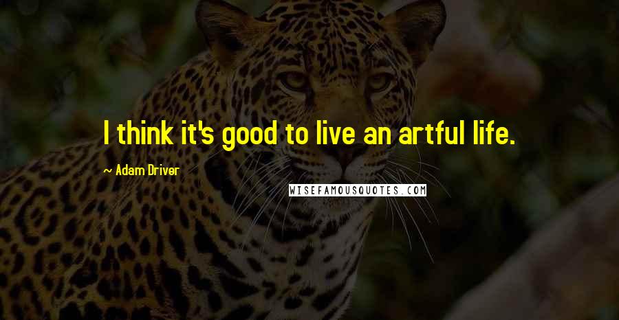 Adam Driver Quotes: I think it's good to live an artful life.