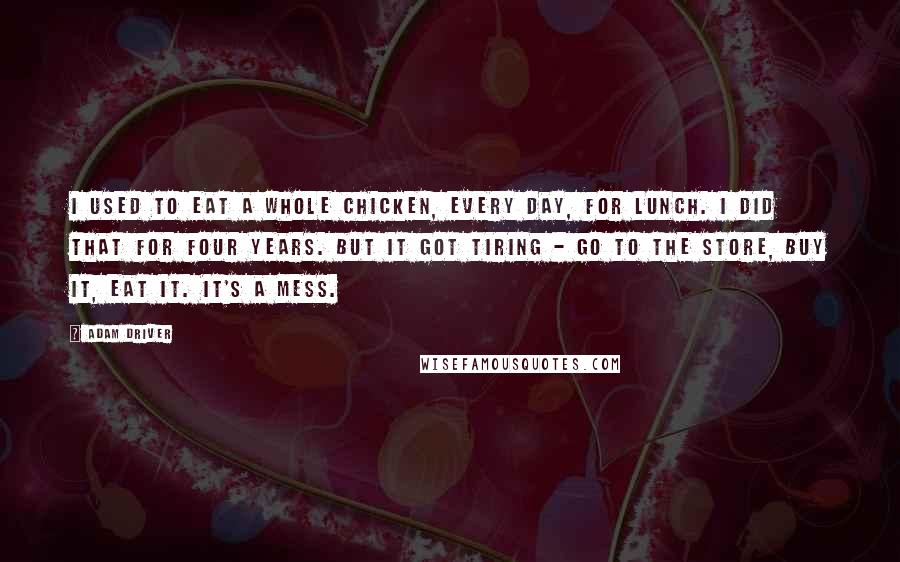 Adam Driver Quotes: I used to eat a whole chicken, every day, for lunch. I did that for four years. But it got tiring - go to the store, buy it, eat it. It's a mess.