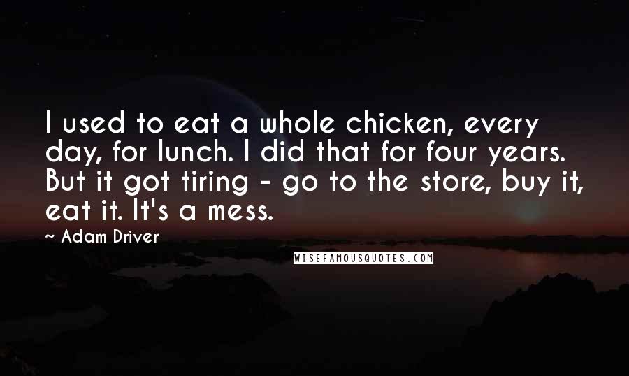 Adam Driver Quotes: I used to eat a whole chicken, every day, for lunch. I did that for four years. But it got tiring - go to the store, buy it, eat it. It's a mess.