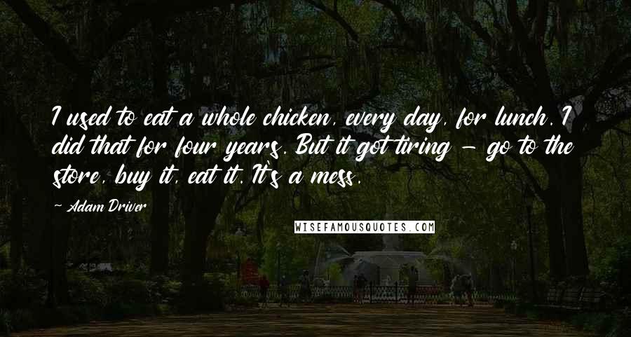 Adam Driver Quotes: I used to eat a whole chicken, every day, for lunch. I did that for four years. But it got tiring - go to the store, buy it, eat it. It's a mess.