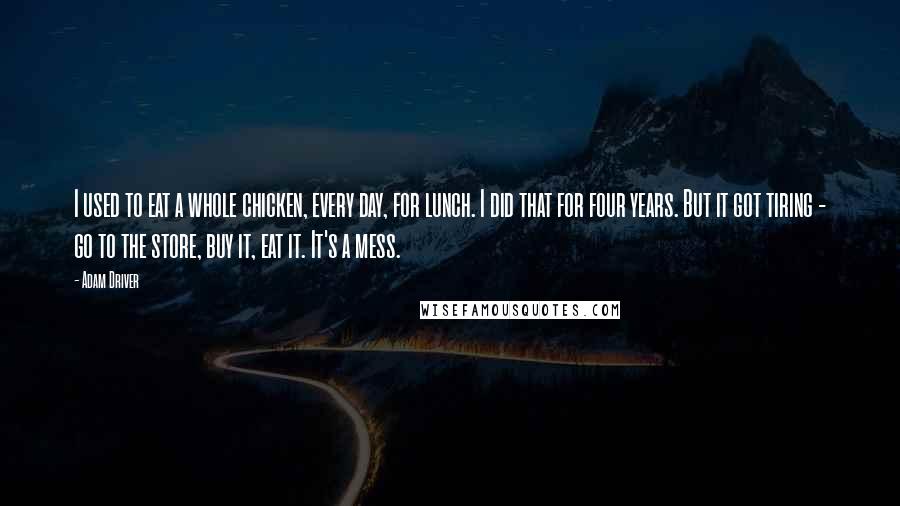 Adam Driver Quotes: I used to eat a whole chicken, every day, for lunch. I did that for four years. But it got tiring - go to the store, buy it, eat it. It's a mess.